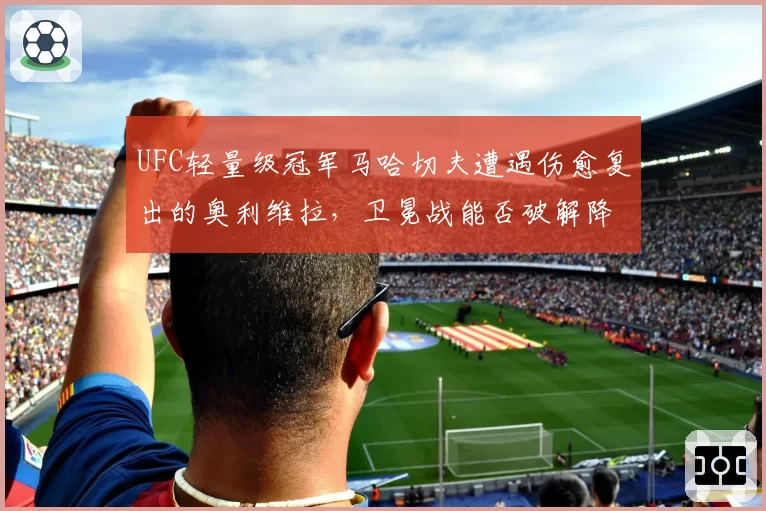 UFC轻量级冠军马哈切夫遭遇伤愈复出的奥利维拉，卫冕战能否破解降服威胁？
