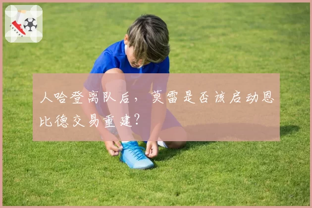 人哈登离队后，莫雷是否该启动恩比德交易重建？