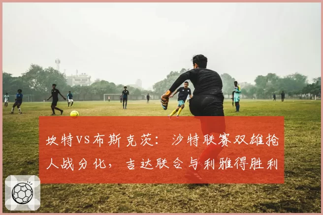 坎特vs布斯克茨：沙特联赛双雄抢人战分化，吉达联合与利雅得胜利薪资方案对比