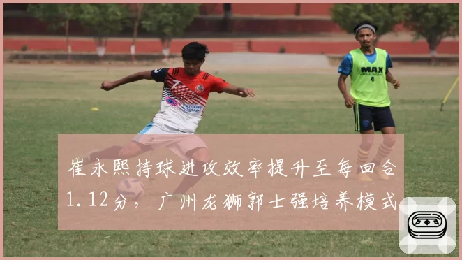 崔永熙持球进攻效率提升至每回合1.12分，广州龙狮郭士强培养模式能否复制辽宁？