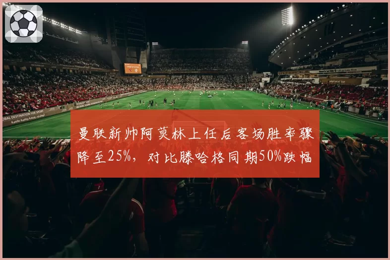 曼联新帅阿莫林上任后客场胜率骤降至25%，对比滕哈格同期50%跌幅明显