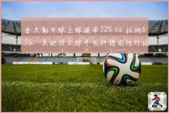 舍夫勒开球上球道率72% vs 拉姆65%，美巡顶尖球手长杆稳定性对比__br_