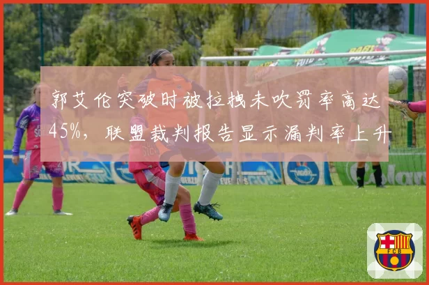 郭艾伦突破时被拉拽未吹罚率高达45%，联盟裁判报告显示漏判率上升