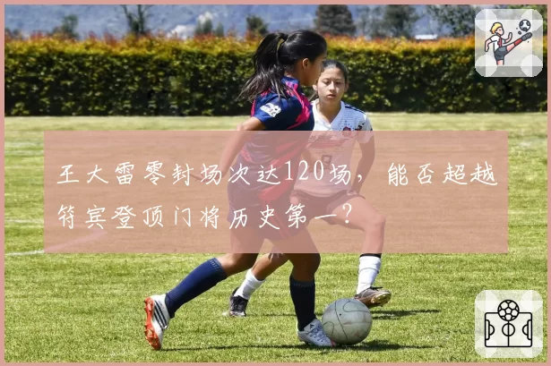 王大雷零封场次达120场，能否超越符宾登顶门将历史第一？