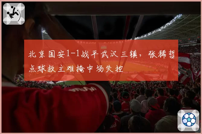 北京国安1-1战平武汉三镇，张稀哲点球救主难掩中场失控