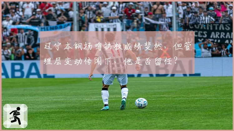 辽宁本钢杨鸣执教成绩斐然，但管理层变动传闻下，他是否留任？