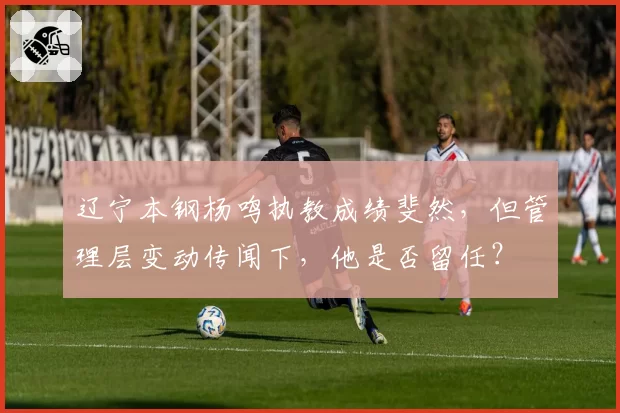 辽宁本钢杨鸣执教成绩斐然，但管理层变动传闻下，他是否留任？