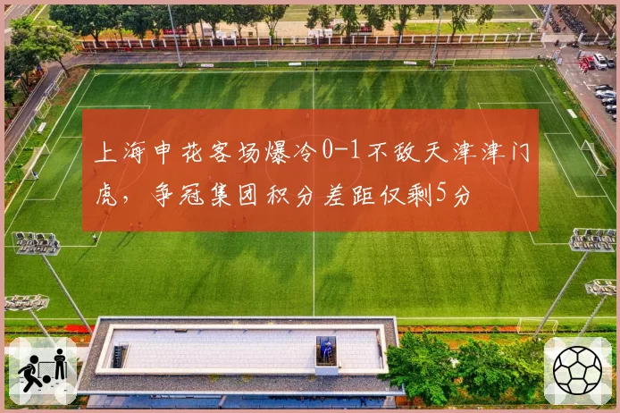 上海申花客场爆冷0-1不敌天津津门虎,争冠集团积分差距仅剩5分