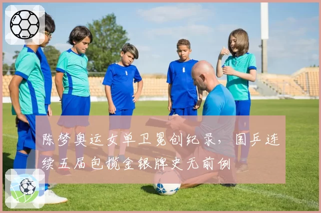 陈梦奥运女单卫冕创纪录，国乒连续五届包揽金银牌史无前例