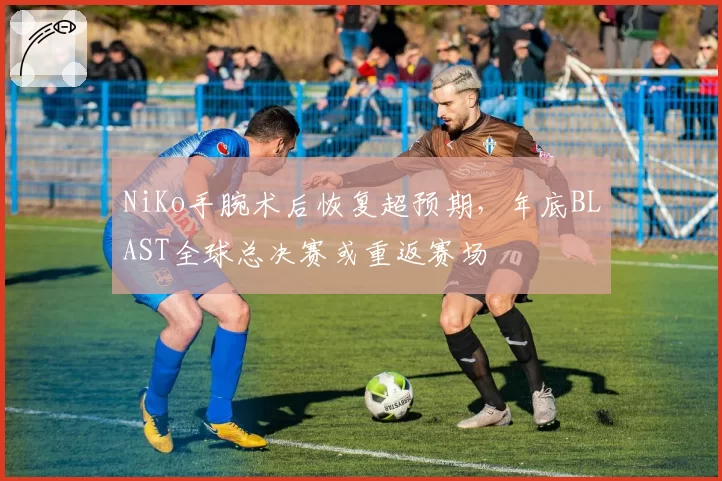 NiKo手腕术后恢复超预期，年底BLAST全球总决赛或重返赛场
