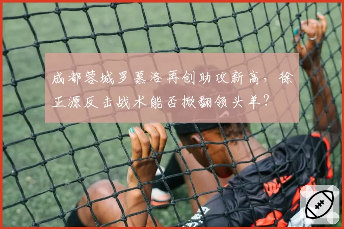 成都蓉城罗慕洛再创助攻新高，徐正源反击战术能否掀翻领头羊？