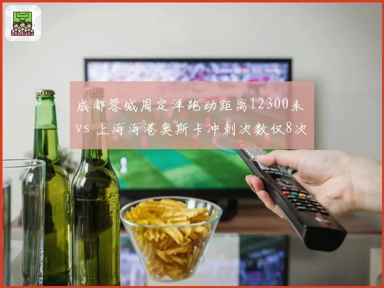 成都蓉城周定洋跑动距离12300米 vs 上海海港奥斯卡冲刺次数仅8次，中场引擎与组织核心的体能分配差异