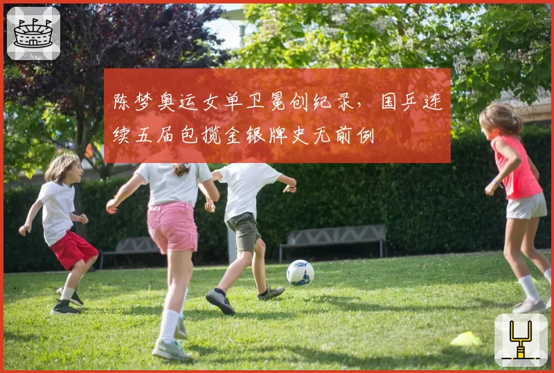 陈梦奥运女单卫冕创纪录，国乒连续五届包揽金银牌史无前例