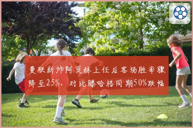 曼联新帅阿莫林上任后客场胜率骤降至25%,对比滕哈格同期50%跌幅明显