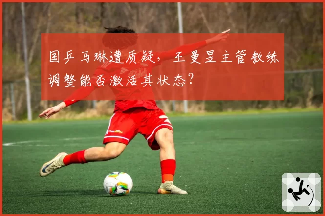 国乒马琳遭质疑，王曼昱主管教练调整能否激活其状态？