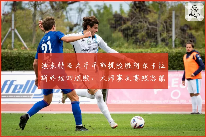 迪米特洛夫辛辛那提险胜阿尔卡拉斯终结四连败，大师赛决赛残念能否弥补？
