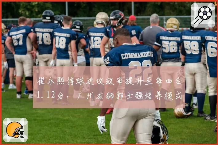 崔永熙持球进攻效率提升至每回合1.12分，广州龙狮郭士强培养模式能否复制辽宁？