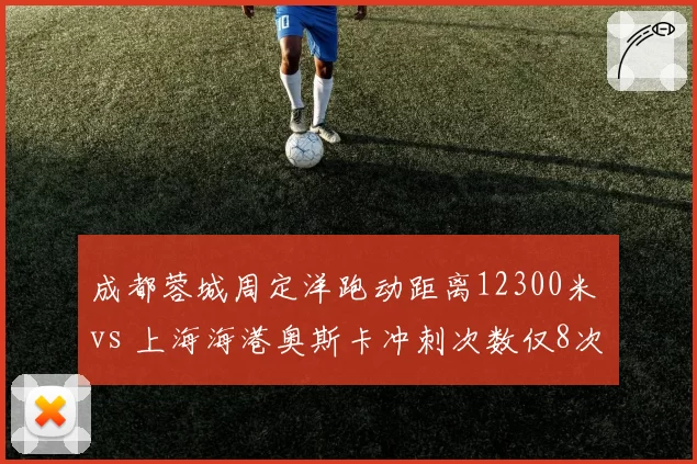成都蓉城周定洋跑动距离12300米 vs 上海海港奥斯卡冲刺次数仅8次，中场引擎与组织核心的体能分配差异