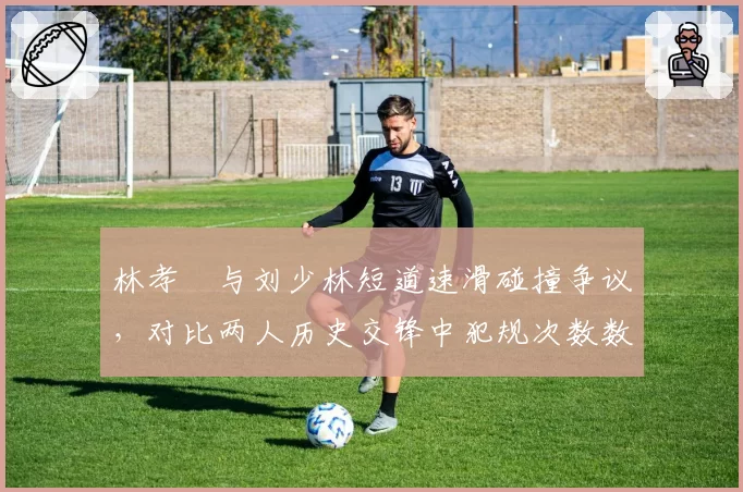 林孝埈与刘少林短道速滑碰撞争议，对比两人历史交锋中犯规次数数据