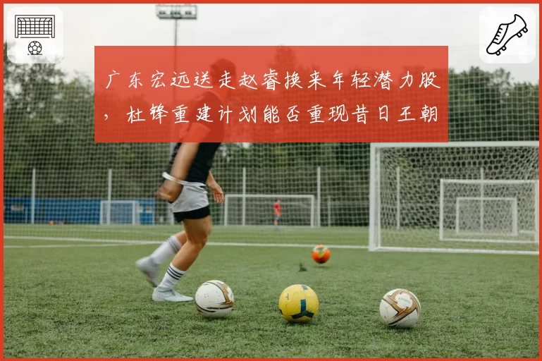 广东宏远送走赵睿换来年轻潜力股,杜锋重建计划能否重现昔日王朝辉煌?