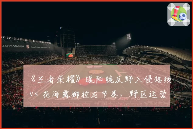 《王者荣耀》暖阳镜反野入侵路线 vs 花海露娜控龙节奏，野区运营数据全对比