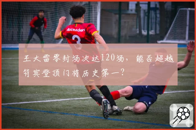 王大雷零封场次达120场，能否超越符宾登顶门将历史第一？
