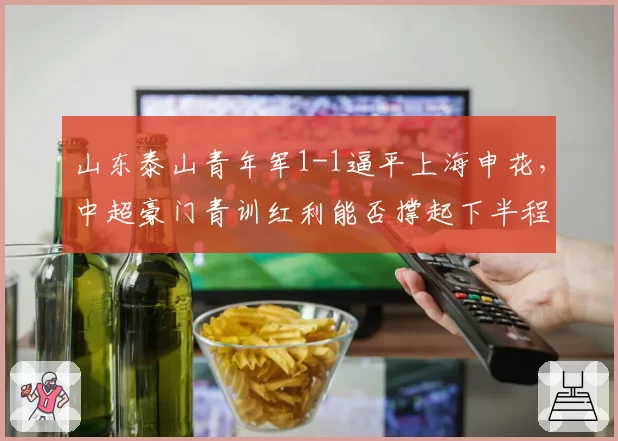 山东泰山青年军1-1逼平上海申花，中超豪门青训红利能否撑起下半程翻盘希望？