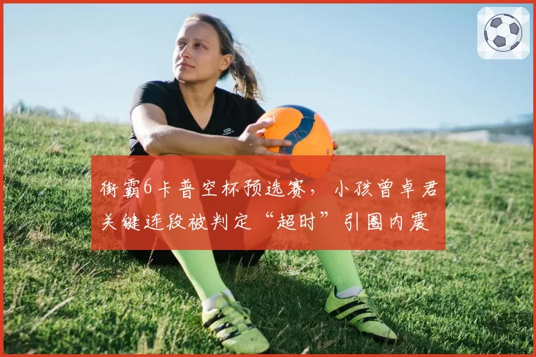 街霸6卡普空杯预选赛，小孩曾卓君关键连段被判定“超时”引圈内震荡