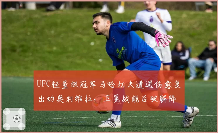 UFC轻量级冠军马哈切夫遭遇伤愈复出的奥利维拉，卫冕战能否破解降服威胁？