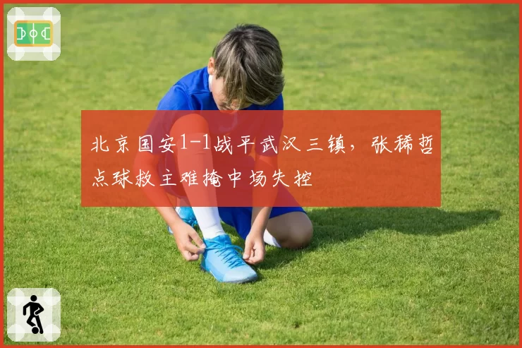 北京国安1-1战平武汉三镇，张稀哲点球救主难掩中场失控