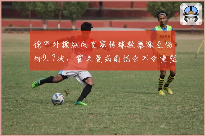 德甲外援纵向直塞传球数暴涨至场均9.7次,霍夫曼式前插会不会重塑亚洲前锋定位