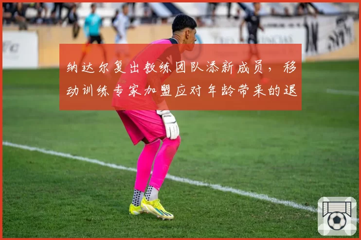 纳达尔复出教练团队添新成员，移动训练专家加盟应对年龄带来的退化